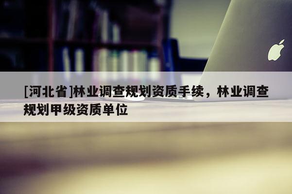 [河北省]林業調查規劃資質手續，林業調查規劃甲級資質單位