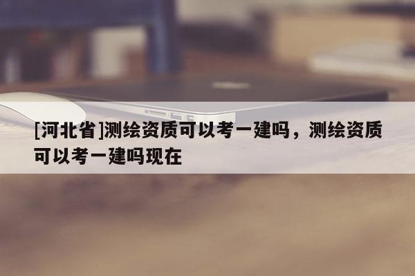 [河北省]測繪資質可以考一建嗎，測繪資質可以考一建嗎現在