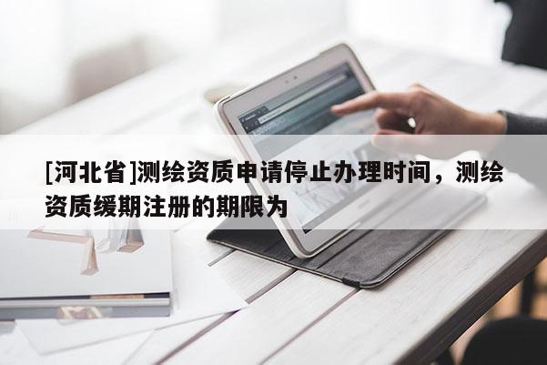 [河北省]測繪資質申請停止辦理時間，測繪資質緩期注冊的期限為