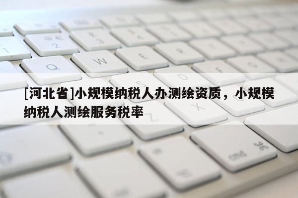 [河北省]小規模納稅人辦測繪資質，小規模納稅人測繪服務稅率