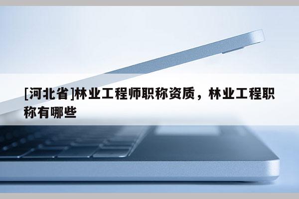 [河北省]林業工程師職稱資質，林業工程職稱有哪些