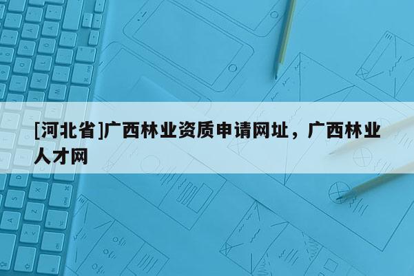 [河北省]廣西林業資質申請網址，廣西林業人才網