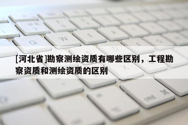 [河北省]勘察測繪資質有哪些區別，工程勘察資質和測繪資質的區別