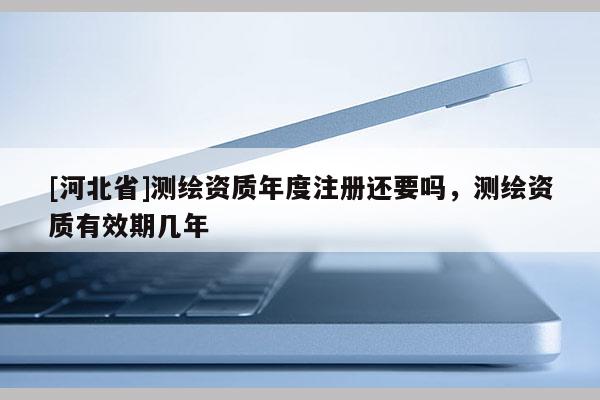 [河北省]測繪資質年度注冊還要嗎，測繪資質有效期幾年