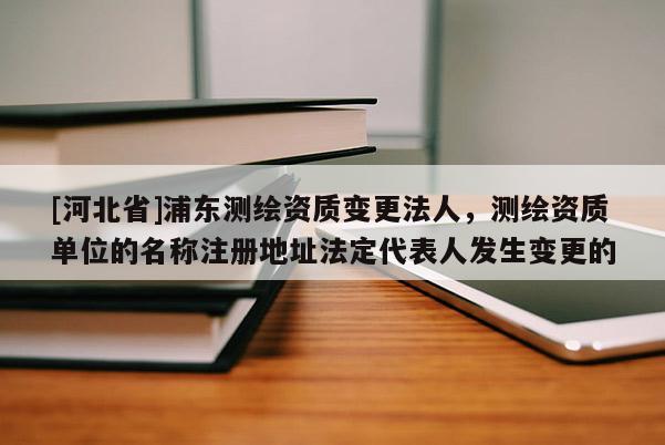 [河北省]浦東測繪資質(zhì)變更法人，測繪資質(zhì)單位的名稱注冊地址法定代表人發(fā)生變更的