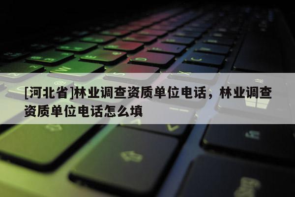 [河北省]林業調查資質單位電話，林業調查資質單位電話怎么填