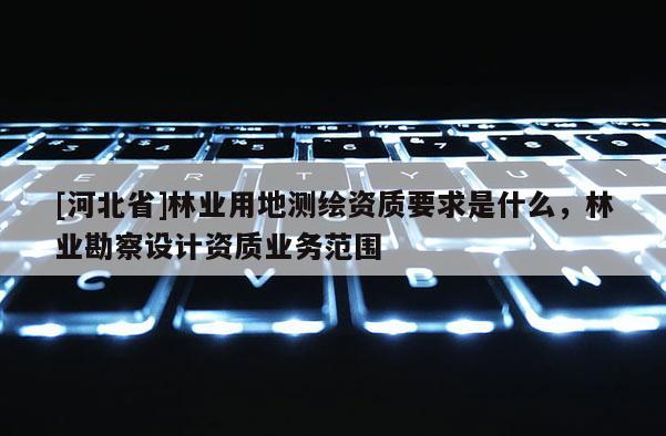 [河北省]林業(yè)用地測繪資質(zhì)要求是什么，林業(yè)勘察設(shè)計(jì)資質(zhì)業(yè)務(wù)范圍