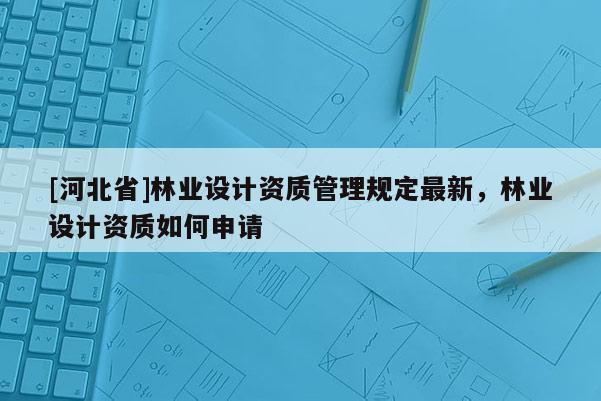 [河北省]林業(yè)設(shè)計(jì)資質(zhì)管理規(guī)定最新，林業(yè)設(shè)計(jì)資質(zhì)如何申請(qǐng)