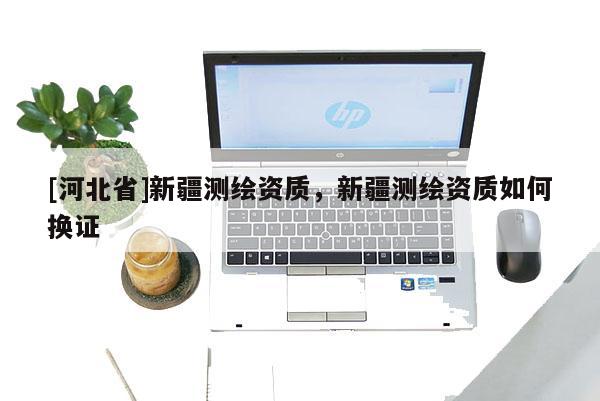 [河北省]新疆測繪資質，新疆測繪資質如何換證