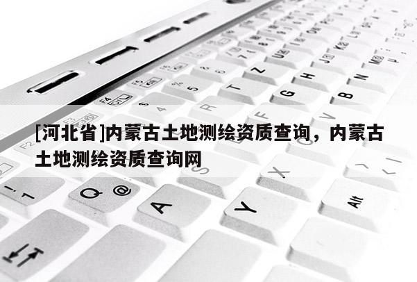 [河北省]內蒙古土地測繪資質查詢，內蒙古土地測繪資質查詢網