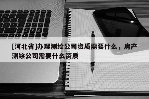 [河北省]辦理測繪公司資質需要什么，房產測繪公司需要什么資質