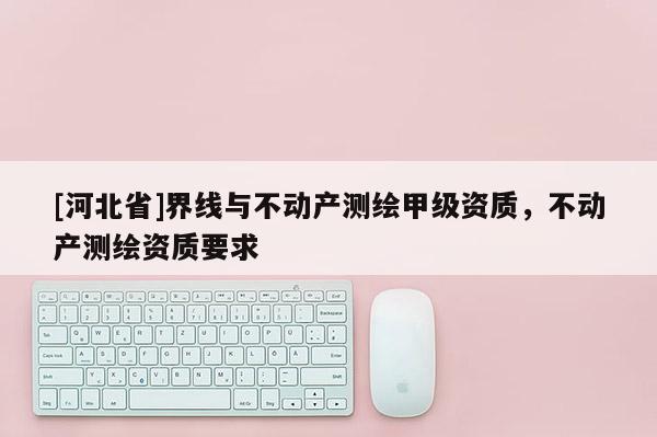 [河北省]界線與不動產測繪甲級資質，不動產測繪資質要求