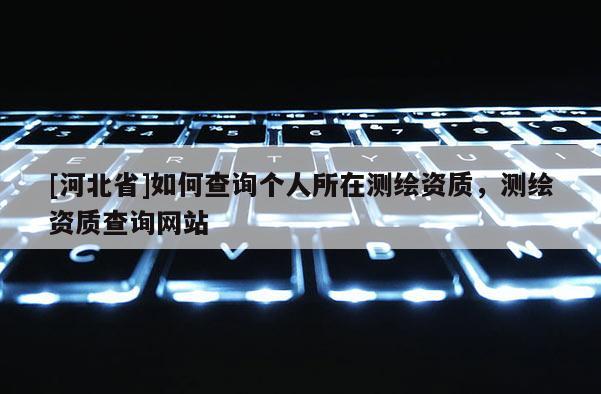[河北省]如何查詢個人所在測繪資質，測繪資質查詢網站