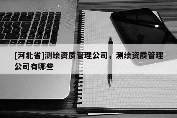[河北省]測繪資質(zhì)管理公司，測繪資質(zhì)管理公司有哪些