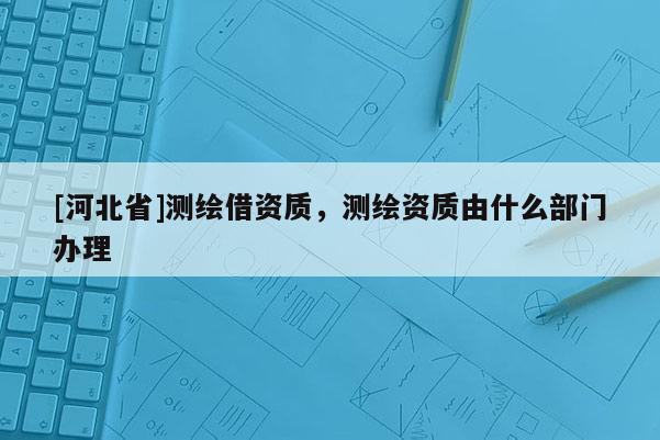 [河北省]測繪借資質，測繪資質由什么部門辦理