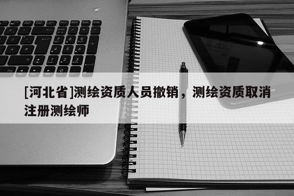 [河北省]測繪資質人員撤銷，測繪資質取消注冊測繪師