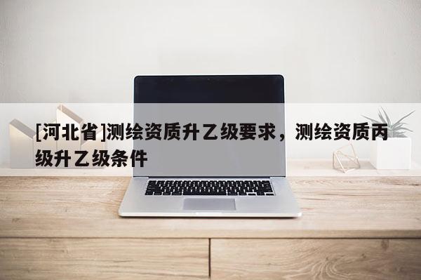 [河北省]測繪資質升乙級要求，測繪資質丙級升乙級條件