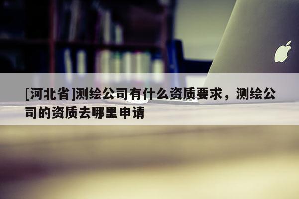 [河北省]測繪公司有什么資質要求，測繪公司的資質去哪里申請