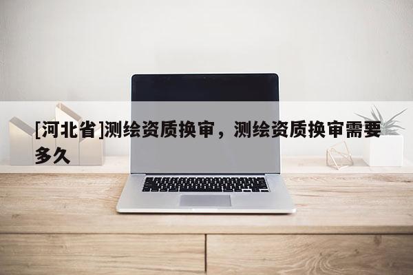 [河北省]測繪資質換審，測繪資質換審需要多久