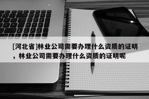 [河北省]林業公司需要辦理什么資質的證明，林業公司需要辦理什么資質的證明呢