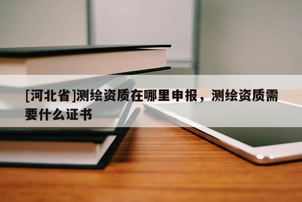 [河北省]測繪資質在哪里申報，測繪資質需要什么證書