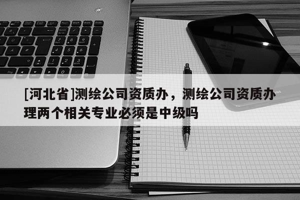 [河北省]測繪公司資質辦，測繪公司資質辦理兩個相關專業必須是中級嗎