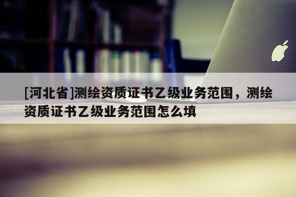 [河北省]測(cè)繪資質(zhì)證書乙級(jí)業(yè)務(wù)范圍，測(cè)繪資質(zhì)證書乙級(jí)業(yè)務(wù)范圍怎么填
