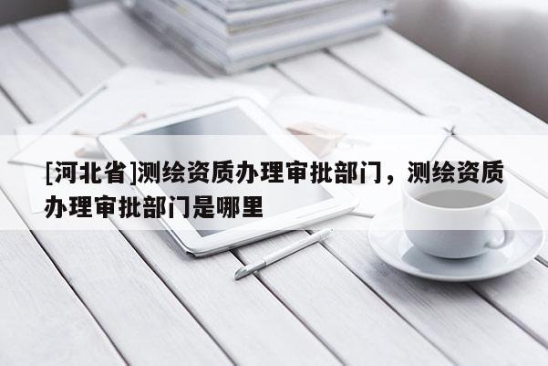 [河北省]測繪資質辦理審批部門，測繪資質辦理審批部門是哪里