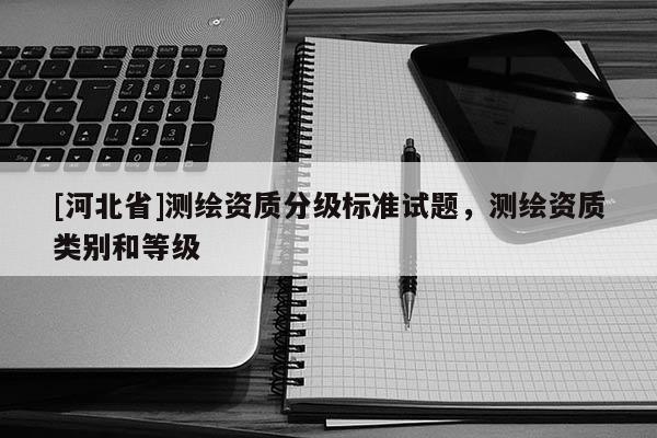 [河北省]測(cè)繪資質(zhì)分級(jí)標(biāo)準(zhǔn)試題，測(cè)繪資質(zhì)類別和等級(jí)