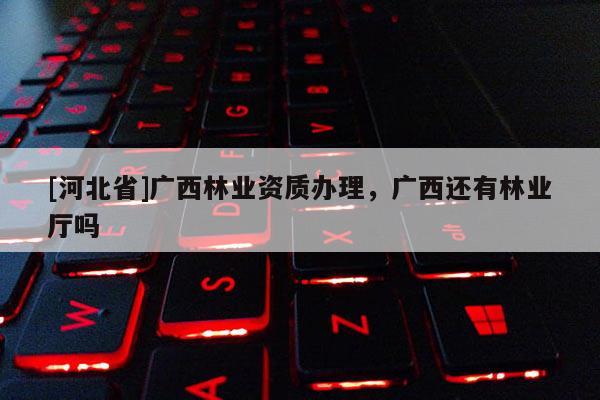 [河北省]廣西林業資質辦理，廣西還有林業廳嗎