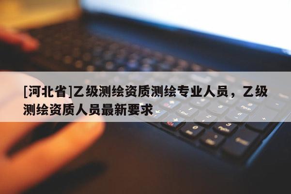 [河北省]乙級(jí)測(cè)繪資質(zhì)測(cè)繪專業(yè)人員，乙級(jí)測(cè)繪資質(zhì)人員最新要求