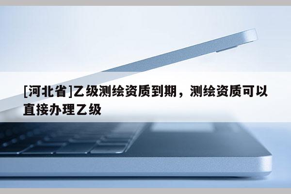 [河北省]乙級測繪資質到期，測繪資質可以直接辦理乙級