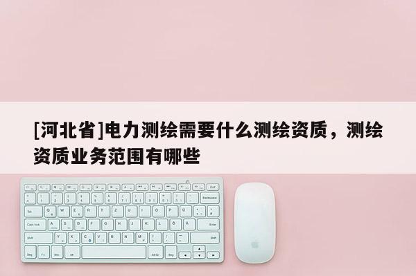 [河北省]電力測繪需要什么測繪資質，測繪資質業務范圍有哪些
