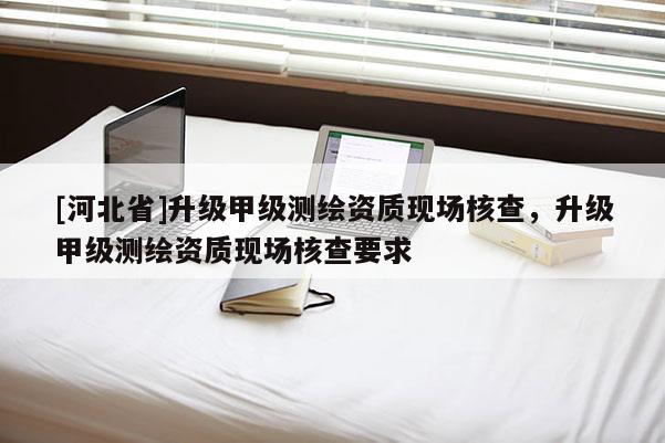 [河北省]升級(jí)甲級(jí)測(cè)繪資質(zhì)現(xiàn)場(chǎng)核查，升級(jí)甲級(jí)測(cè)繪資質(zhì)現(xiàn)場(chǎng)核查要求