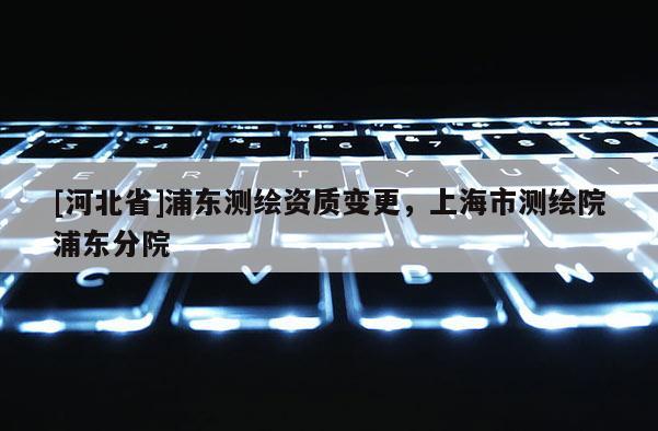 [河北省]浦東測繪資質(zhì)變更，上海市測繪院浦東分院