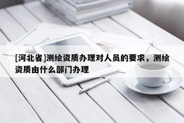 [河北省]測繪資質(zhì)辦理對(duì)人員的要求，測繪資質(zhì)由什么部門辦理
