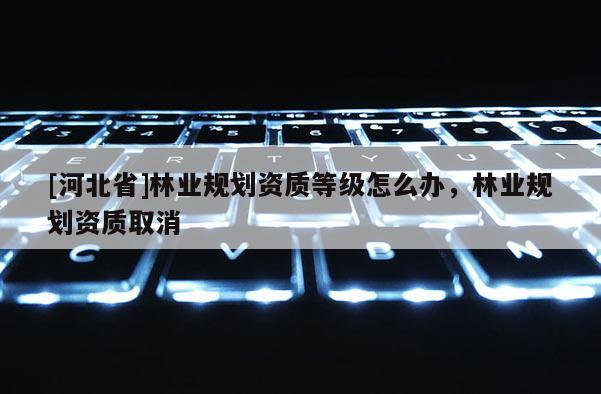 [河北省]林業規劃資質等級怎么辦，林業規劃資質取消