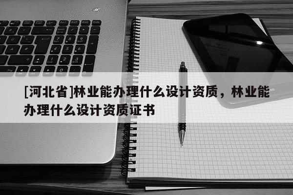 [河北省]林業能辦理什么設計資質，林業能辦理什么設計資質證書