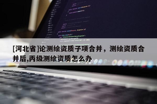 [河北省]論測(cè)繪資質(zhì)子項(xiàng)合并，測(cè)繪資質(zhì)合并后,丙級(jí)測(cè)繪資質(zhì)怎么辦