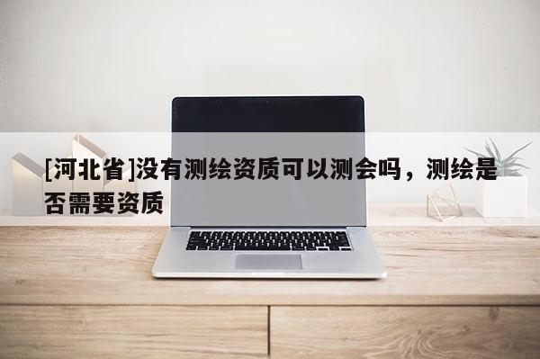 [河北省]沒有測繪資質(zhì)可以測會嗎，測繪是否需要資質(zhì)