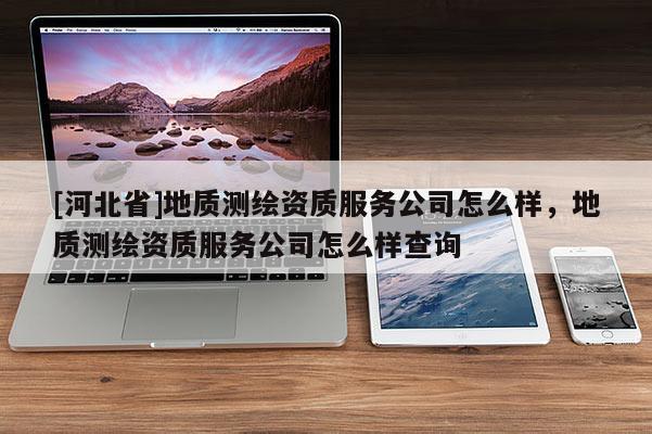 [河北省]地質(zhì)測繪資質(zhì)服務(wù)公司怎么樣，地質(zhì)測繪資質(zhì)服務(wù)公司怎么樣查詢