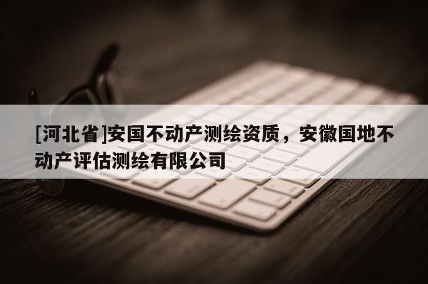 [河北省]安國不動產(chǎn)測繪資質(zhì)，安徽國地不動產(chǎn)評估測繪有限公司