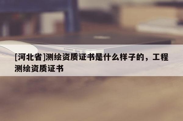 [河北省]測繪資質(zhì)證書是什么樣子的，工程測繪資質(zhì)證書