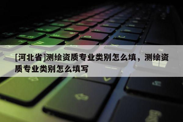 [河北省]測(cè)繪資質(zhì)專業(yè)類別怎么填，測(cè)繪資質(zhì)專業(yè)類別怎么填寫