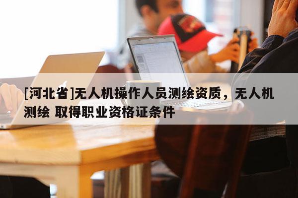 [河北省]無人機操作人員測繪資質，無人機測繪 取得職業資格證條件
