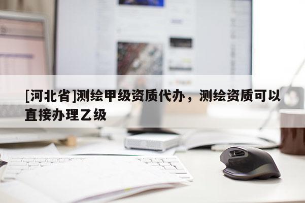 [河北省]測(cè)繪甲級(jí)資質(zhì)代辦，測(cè)繪資質(zhì)可以直接辦理乙級(jí)
