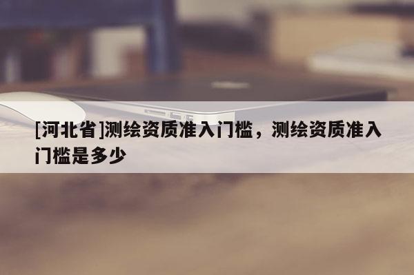 [河北省]測繪資質準入門檻，測繪資質準入門檻是多少