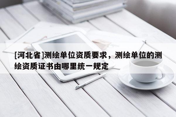 [河北省]測繪單位資質要求，測繪單位的測繪資質證書由哪里統一規定