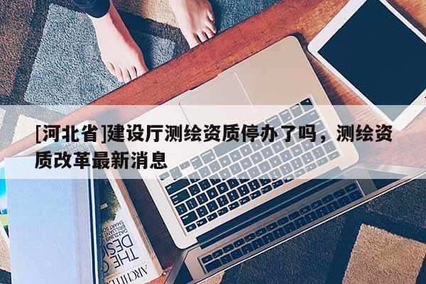 [河北省]建設廳測繪資質停辦了嗎，測繪資質改革最新消息