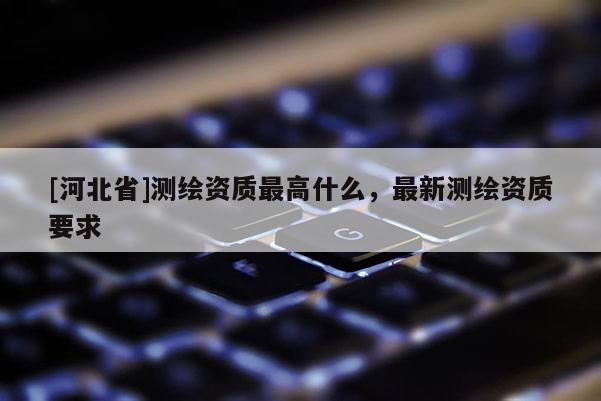 [河北省]測繪資質最高什么，最新測繪資質要求